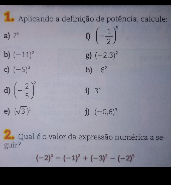 Lo Aplicando a definição de potência, calcule: 
a) 7^2 f) (- 1/2 )^5
b) (-11)^2 g) (-2,3)^2
c) (-5)^3 h) -6^2
d) (- 2/5 )^2
i) 3^5
e) (sqrt(3))^1 j) (-0,6)^3
Zo Qual é o valor da expressão numérica a se- 
guir?
(-2)^3-(-1)^2+(-3)^2-(-2)^5