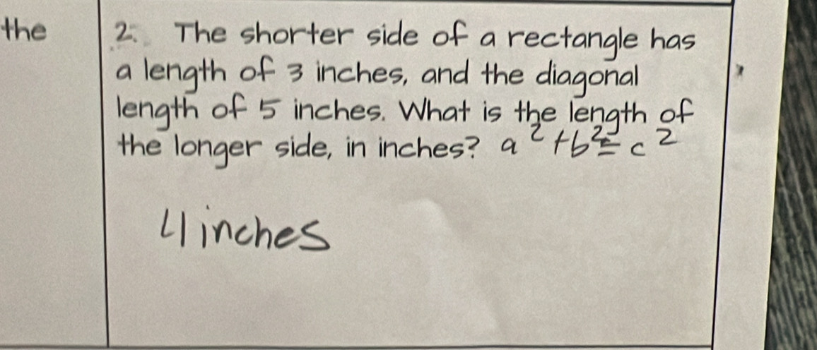 the 2. The shorter side of a rectangle has 
a length of 3 inches, and the diagonal 
length of 5 inches. What is the length of 
the longer side, in inches? a^2+b^2=c^2
Uinches