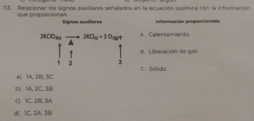 Relacionar los signos auxiliares señalados en la ecuación química con la información
que proporcionan.
Signos auxiliares Información proporcionada
2KClO_3(s) - to 2KCl_(s)+3O_2(g)uparrow A. Calentamiento
B. Liberación de gas
1 2
3
C. Sólido
a) 1A, 2B, 3C
b) 1A, 2C, 3B
c) 1C, 2B, 3A
d) 1C, 2A, 3B