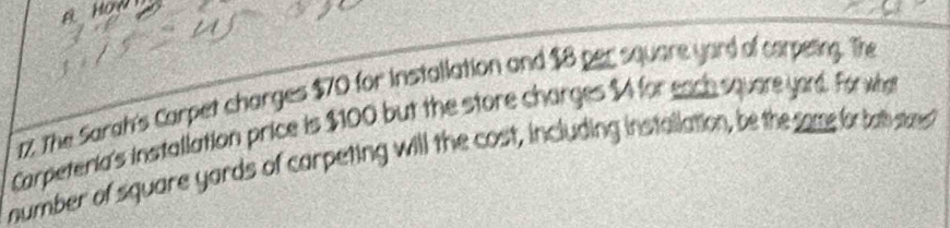 The Sarah's Carpet charges $70 for Installation and $8 per square yard of carpeing. The 
Carpeteria's installation price is $100 but the store charges $4 for each square yord. For wha 
number of square yards of carpeting will the cost, including installation, be the same for bab stae