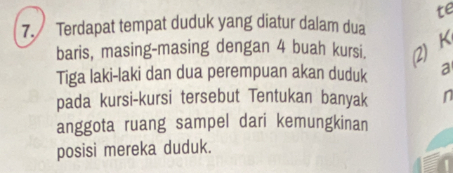 te 
7. Terdapat tempat duduk yang diatur dalam dua 
baris, masing-masing dengan 4 buah kursi. 2) K 
Tiga laki-laki dan dua perempuan akan duduk a 
pada kursi-kursi tersebut Tentukan banyak n 
anggota ruang sampel dari kemungkinan 
posisi mereka duduk.