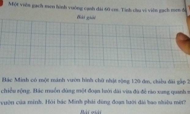 Một viên gạch men hình vuông cạnh dài 60 cm. Tính chu ví viên gạch men để 
Bài giải 
Bác Minh có một mảnh vườn hình chữ nhật rộng 120 dm, chiêu đài gấp 2
chiều rộng. Bác muốn dùng một đoạn lưới dài vừa đù để rào xung quanh n 
vườn của mình. Hỏi bác Minh phải dùng đoạn lưới dài bao nhiêu mét? 
Bài giải