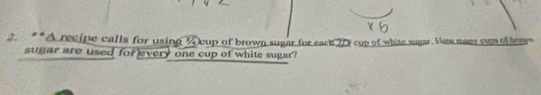 A reelpe calls for using A cup of brown sugar for each 20 cap of white sugar. How many com of bowe 
sugar are used for every one cup of white sugar?