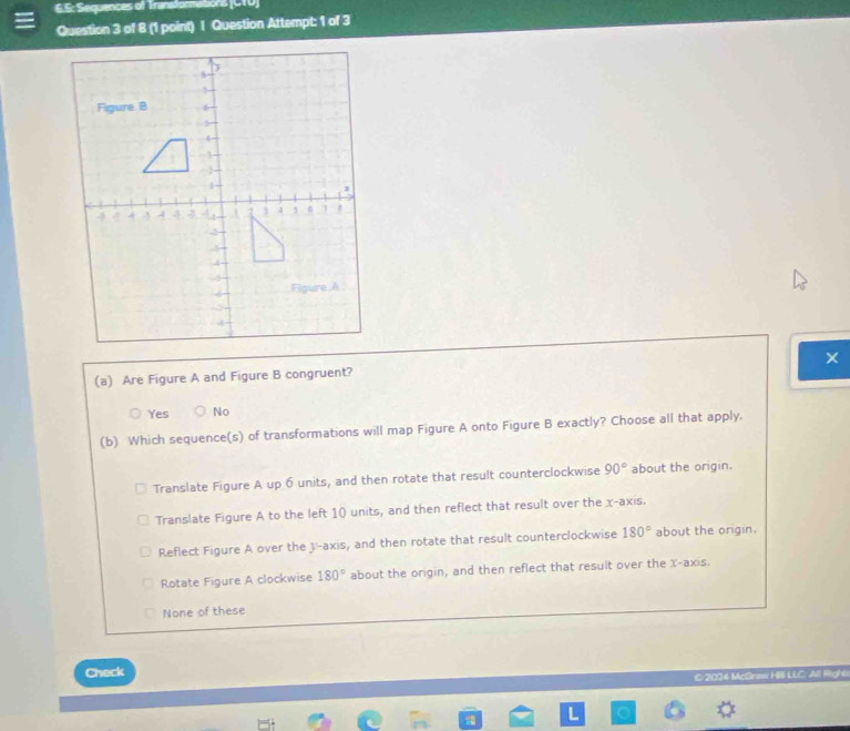 S: Sequences of Transformaitions (CTU)
Question 3 of 8 (1 point) I Question Attempt: 1 of 3
×
(a) Are Figure A and Figure B congruent?
Yes No
(b) Which sequence(s) of transformations will map Figure A onto Figure B exactly? Choose all that apply.
Translate Figure A up 6 units, and then rotate that result counterclockwise 90° about the origin.
Translate Figure A to the left 10 units, and then reflect that result over the x-axis.
Reflect Figure A over the 3 -axis, and then rotate that result counterclockwise 180° about the origin.
Rotate Figure A clockwise 180° about the origin, and then reflect that result over the x-axis.
None of these
Check
C 2034 McGrew Hili LLC. All Right