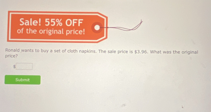 Sale! 55% OFF 
of the original price! 
Ronald wants to buy a set of cloth napkins. The sale price is $3.96. What was the original 
price?
$□
Submit