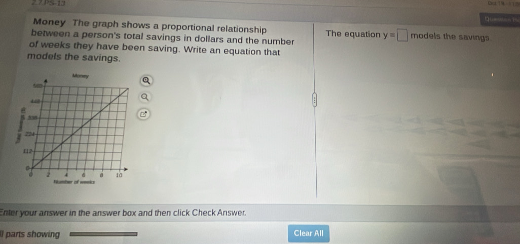 Oea TM - 1125 
Question i 
Money The graph shows a proportional relationship The equation y=□ modelsthe savings 
between a person's total savings in dollars and the number 
of weeks they have been saving. Write an equation that 
models the savings. 
Enter your answer in the answer box and then click Check Answer. 
ll parts showing Clear All