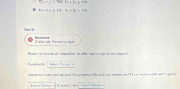 C) x+y≤ 700; 5x+8y≥ 150
D) x+y≤ 150; 5x+8y≥ 700
Part B
Incorrect
2 tries left. Please try again.
Graph the system of inequalities. In which quadra [1(s) is the solution?
Quadrant(s) Select Choice
Could the team meet its goal if it completes 50 basic car washes and 35 car washes with wax? Explain.
Select Choice ; It would make Select Choice