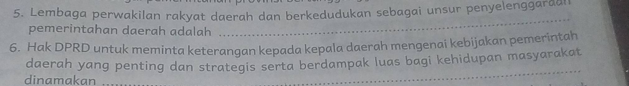 Lembaga perwakilan rakyat daerah dan berkedudukan sebagai unsur penyelenggaraan 
pemerintahan daerah adalah 
_ 
6. Hak DPRD untuk meminta keterangan kepada kepala daerah mengenai kebijakan pemerintah 
daerah yang penting dan strategis serta berdampak luas bagi kehidupan masyarakat 
dinamakan 
_