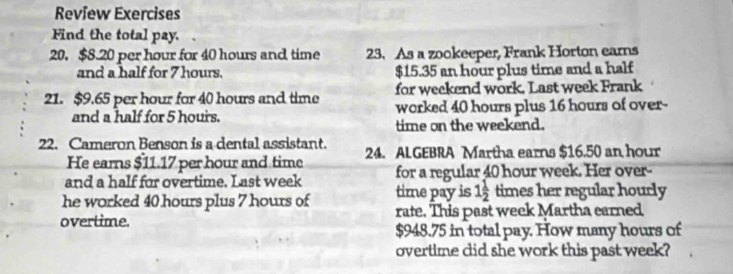 Review Exercises 
Find the total pay. 
20. $8.20 per hour for 40 hours and time 23. As a zookeeper, Frank Horton earns 
and a half for 7 hours. $15.35 an hour plus time and a half 
21. $9.65 per hour for 40 hours and time for weekend work. Last week Frank 
and a half for 5 hours. worked 40 hours plus 16 hours of over- 
time on the weekend. 
22. Cameron Benson is a dental assistant. 24. ALGEBRA Martha earns $16.50 an hour
He earns $11.17 per hour and time 
and a half for overtime. Last week
for a regular 40 hour week. Her over-- 
he worked 40 hours plus 7 hours of 
time pay is 1 1/2  times her regular hourly 
overtime. rate. This past week Martha earned
$948.75 in total pay. How many hours of 
overtime did she work this past week?