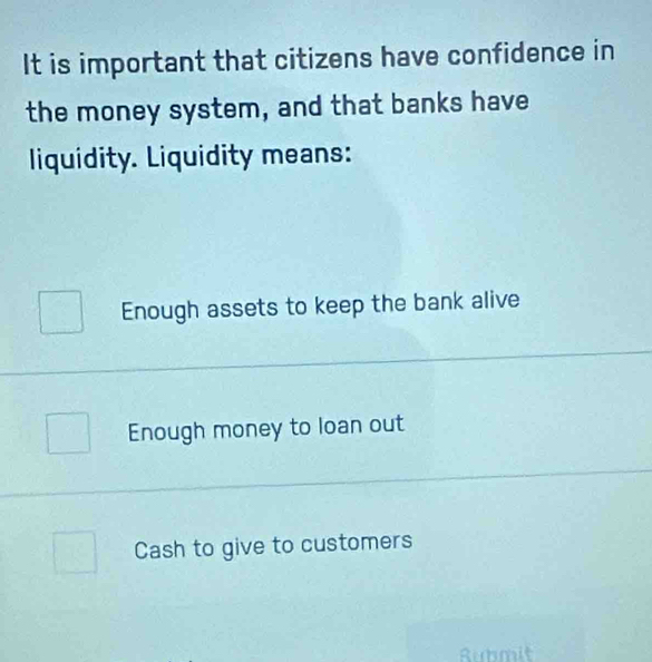 It is important that citizens have confidence in
the money system, and that banks have
liquidity. Liquidity means:
Enough assets to keep the bank alive
Enough money to loan out
Cash to give to customers
Rubmit