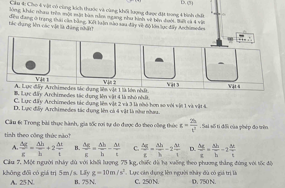 (5)
Câu 4: Cho 4 vật có cùng kích thước và cùng khối lượng được đặt trong 4 bình chất (2)
lỏng khác nhau trên một mặt bàn nằm ngang như hình vẽ bên dưới. Biết cả 4 vật
đều đang ở trạng thái cân bằng. Kết luận nào sau đây về độ lớn lực đấy Archimedes (3)
tác dụng lên các vật là đúng nhất?
Vật 1 Vật 2 Vật 3
A. Lực đấy Archimedes tác dụng lên vật 1 là lớn nhất. Vật 4
B. Lực đấy Archimedes tác dụng lên vật 4 là nhỏ nhất.
C. Lực đấy Archimedes tác dụng lên vật 2 và 3 là nhỏ hơn so với vật 1 và vật 4.
D. Lực đẩy Archimedes tác dụng lên cả 4 vật là như nhau.
Câu 6: Trong bài thực hành, gia tốc rơi tự do được đo theo công thức g= 2h/t^2 . Sai số ti đối của phép đo trên
tính theo công thức nào?
A.  △ g/g = △ h/h +2 △ t/t  B.  △ g/g = △ h/h - △ t/t  C.  △ g/g = △ h/h -2 △ t/t  D.  △ g/g = △ h/h -2 △ t/t 
Câu 7. Một người nhảy dù với khối lượng 75 kg, chiếc dù hạ xuống theo phương thẳng đứng với tốc độ
không đổi có giá trị 5m / s. Lấy g=10m/s^2 Lực cản dụng lên người nhảy dù có giá trị là
A. 25 N. B. 75 N. C. 250 N. D. 750 N.