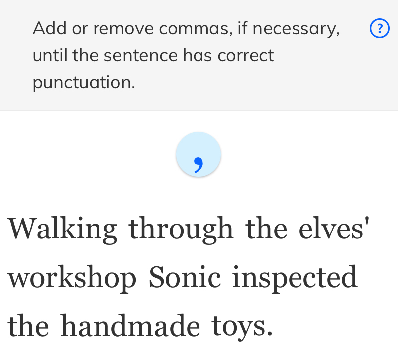 Add or remove commas, if necessary, ? 
until the sentence has correct 
punctuation. 
Walking through the elves' 
workshop Sonic inspected 
the handmade toys.