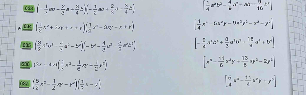 633 (- 1/2 ab- 2/3 a+ 3/4 b)(- 1/2 ab+ 2/3 a- 3/4 b) [ 1/4 a^2b^2- 4/9 a^2+ab- 9/16 b^2]
634 ( 1/2 x^2+3xy+x+y)( 1/2 x^2-3xy-x+y)
[ 1/4 x^4-5x^2y-9x^2y^2-x^2+y^2]
635 63 ( 3/2 a^2b^2- 4/3 a^2-b^2)(-b^2- 4/3 a^2- 3/2 a^2b^2)
[- 9/4 a^4b^4+ 8/3 a^2b^2+ 16/9 a^4+b^4]
636 (3x-4y)( 1/3 x^2- 1/6 xy+ 1/2 y^2)
[x^3- 11/6 x^2y+ 13/6 xy^2-2y^3]
637 ( 5/2 x^2- 1/2 xy-y^2)( 1/2 x-y)
[ 5/4 x^3- 11/4 x^2y+y^3]