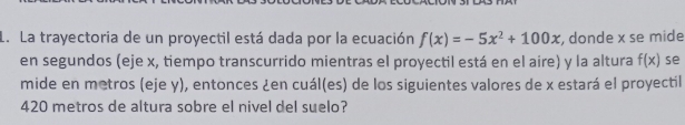 La trayectoria de un proyectil está dada por la ecuación f(x)=-5x^2+100x , donde x se mide 
en segundos (eje x, tiempo transcurrido mientras el proyectil está en el aire) y la altura f(x) se 
mide en metros (eje y), entonces ¿en cuál(es) de los siguientes valores de x estará el proyectil
420 metros de altura sobre el nivel del suelo?