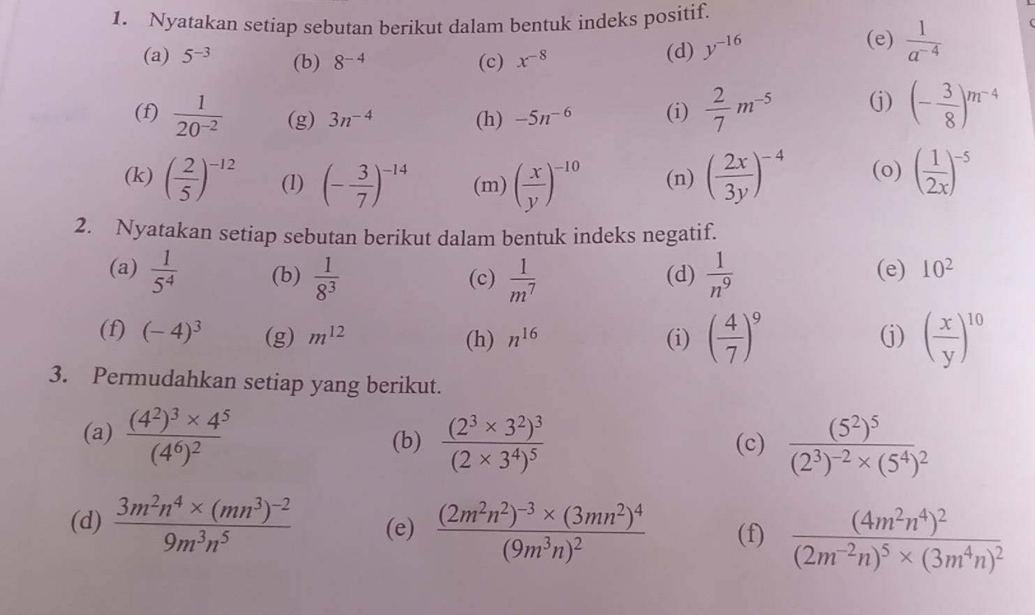 Nyatakan setiap sebutan berikut dalam bentuk indeks positif.
(a) 5^(-3) (c) x^(-8) (d) y^(-16)
(e)  1/a^(-4) 
(b) 8^(-4)
(f)  1/20^(-2)  (g) 3n^(-4) (h) -5n^(-6) (i)  2/7 m^(-5)
(j) (- 3/8 )^m^(-4)
(k) ( 2/5 )^-12 (1) (- 3/7 )^-14 (m) ( x/y )^-10 (n) ( 2x/3y )^-4
(o) ( 1/2x )^-5
2. Nyatakan setiap sebutan berikut dalam bentuk indeks negatif.
(a)  1/5^4  (d)  1/n^9  (e) 10^2
(b)  1/8^3  (c)  1/m^7 
(f) (-4)^3 (g) m^(12) n^(16) (i) ( 4/7 )^9 (j) ( x/y )^10
(h)
3. Permudahkan setiap yang berikut.
(a) frac (4^2)^3* 4^5(4^6)^2
(b) frac (2^3* 3^2)^3(2* 3^4)^5 (c) frac (5^2)^5(2^3)^-2* (5^4)^2
(d) frac 3m^2n^4* (mn^3)^-29m^3n^5 (e) frac (2m^2n^2)^-3* (3mn^2)^4(9m^3n)^2 frac (4m^2n^4)^2(2m^(-2)n)^5* (3m^4n)^2
(f)