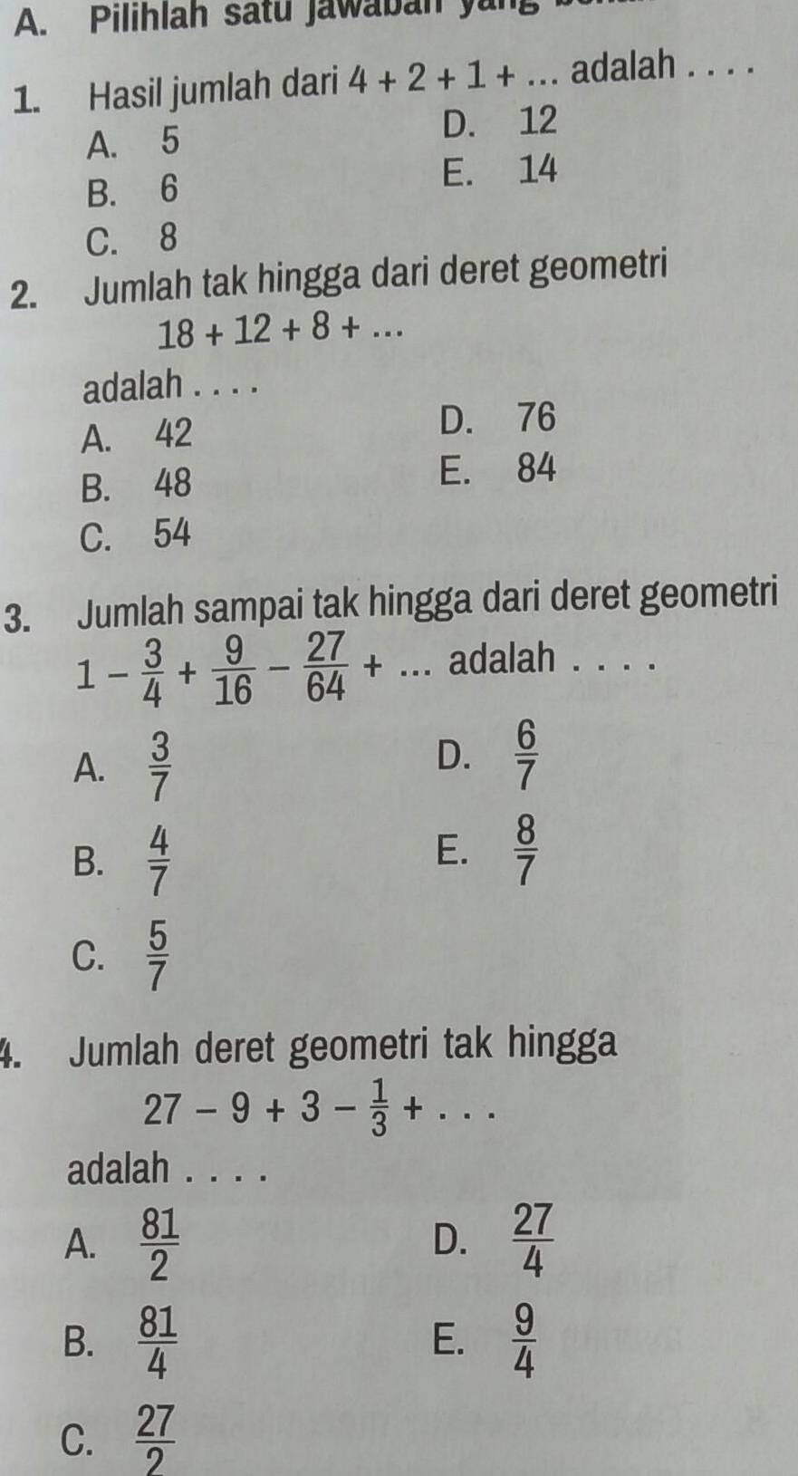 Pilihlah satu jawaban yung
1. Hasil jumlah dari 4+2+1+... adalah . . . .
A. 5 D. 12
E. 14
B. 6
C. 8
2. Jumlah tak hingga dari deret geometri
18+12+8+... 
adalah . . . .
A. 42
D. 76
B. 48 E. 84
C. 54
3. Jumlah sampai tak hingga dari deret geometri
1- 3/4 + 9/16 - 27/64 +... adalah . . . .
A.  3/7 
D.  6/7 
B.  4/7 
E.  8/7 
C.  5/7 
4. Jumlah deret geometri tak hingga
27-9+3- 1/3 +... 
adalah . . . .
A.  81/2   27/4 
D.
B.  81/4   9/4 
E.
C.  27/2 