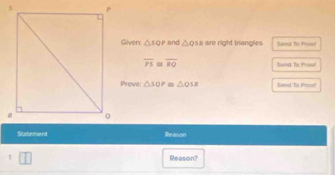 Given: △ SQP and △ QSR are right triangles Send To Proof
overline PS≌ overline RQ Send To Proof 
Prove: △ SQP≌ △ QSR Send To Proo! 
Statement Reason 
1 □ Reason?