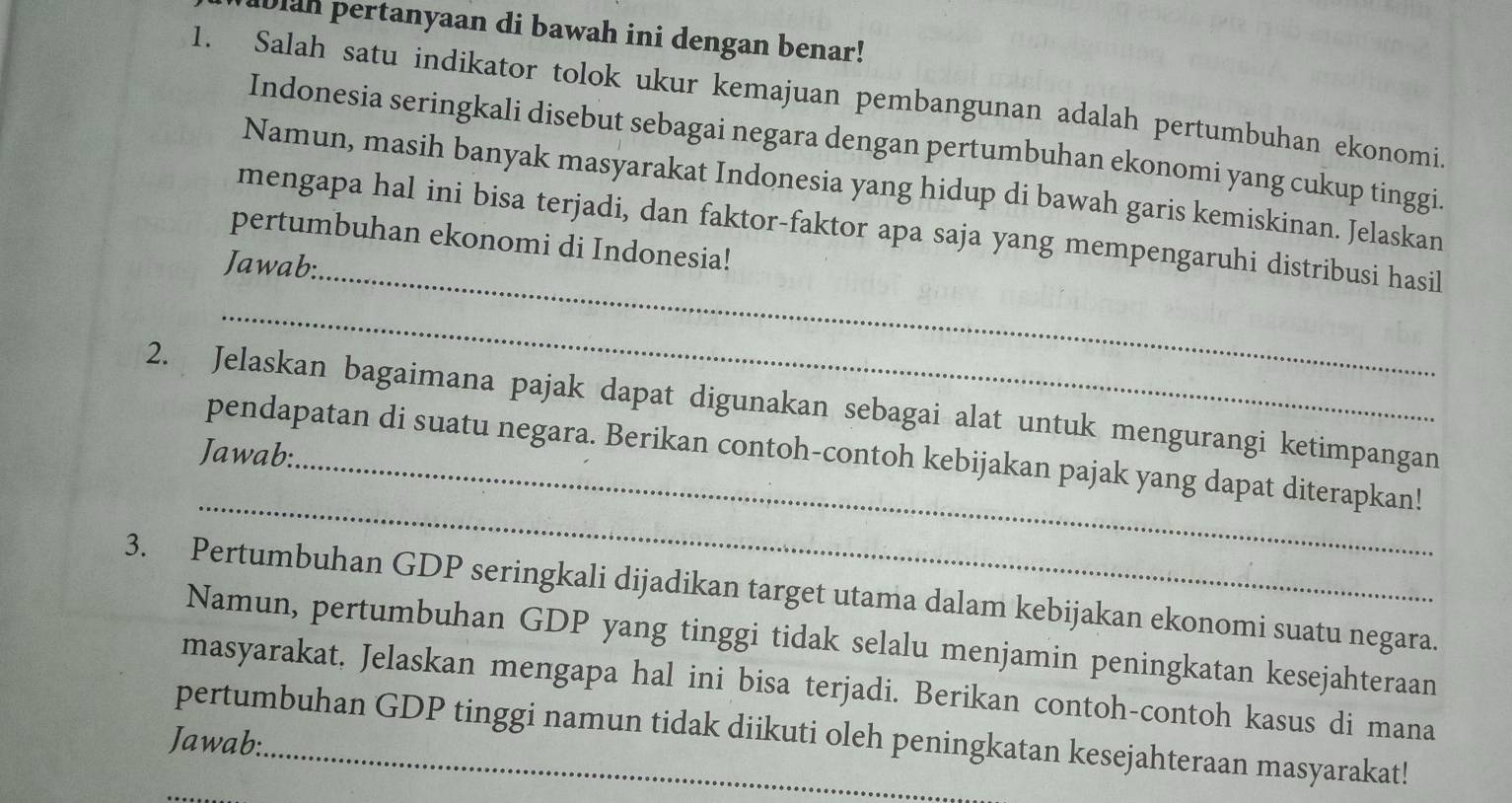 ablan pertanyaan di bawah ini dengan benar! 
1. Salah satu indikator tolok ukur kemajuan pembangunan adalah pertumbuhan ekonomi. 
Indonesia seringkali disebut sebagai negara dengan pertumbuhan ekonomi yang cukup tinggi. 
Namun, masih banyak masyarakat Indonesia yang hidup di bawah garis kemiskinan. Jelaskan 
mengapa hal ini bisa terjadi, dan faktor-faktor apa saja yang mempengaruhi distribusi hasil 
pertumbuhan ekonomi di Indonesia! 
Jawab:_ 
_ 
2. Jelaskan bagaimana pajak dapat digunakan sebagai alat untuk mengurangi ketimpangan 
Jawab:_ 
_ 
pendapatan di suatu negara. Berikan contoh-contoh kebijakan pajak yang dapat diterapkan! 
3. Pertumbuhan GDP seringkali dijadikan target utama dalam kebijakan ekonomi suatu negara. 
Namun, pertumbuhan GDP yang tinggi tidak selalu menjamin peningkatan kesejahteraan 
masyarakat. Jelaskan mengapa hal ini bisa terjadi. Berikan contoh-contoh kasus di mana 
pertumbuhan GDP tinggi namun tidak diikuti oleh peningkatan kesejahteraan masyarakat! 
Jawab: