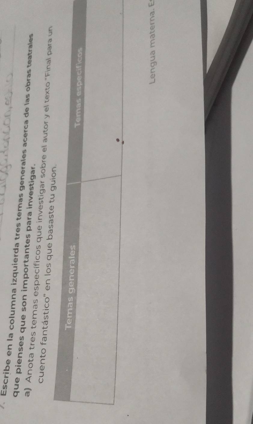 Escribe en la columna izquierda tres temas generales acerca de las obras teatrales 
que pienses que son importantes para investigar. 
a) Anota tres temas específicos que investigar sobre el autor y el texto "Final para un 
cuento fantástico'' en los que basa 
Lengua materna. E