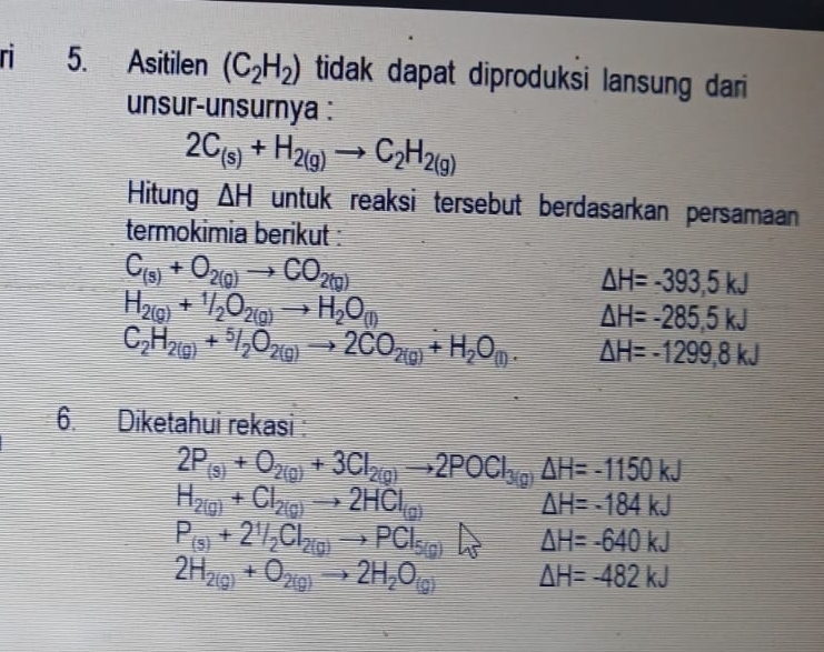 ri 5. Asitilen (C_2H_2) tidak dapat diproduksi lansung dari 
unsur-unsurnya :
2C_(s)+H_2(g)to C_2H_2(g)
Hitung △ H untuk reaksi tersebut berdasarkan persamaan 
termokimia berikut :
C_(s)+O_2(g)to CO_2(g)
△ H=-393,5kJ
H_2(g)+1/2O_2(g)to H_2O_(l)
△ H=-285.5kJ
C_2H_2(g)+^5/_2O_2(g)to 2CO_2(g)+H_2O_(l). △ H=-1299,8kJ
6. Diketahui rekasi:
2P_(s)+O_2(g)+3Cl_2(g)to 2POCl_3(g)Delta H=-1150kJ
H_2(g)+Cl_2(g)to 2HCl_(g)
△ H=-184kJ
P_(s)+2^1/_2Cl_2(g)to PCl_5(g) △ H=-640kJ
2H_2(g)+O_2(g)to 2H_2O_(g) △ H=-482kJ