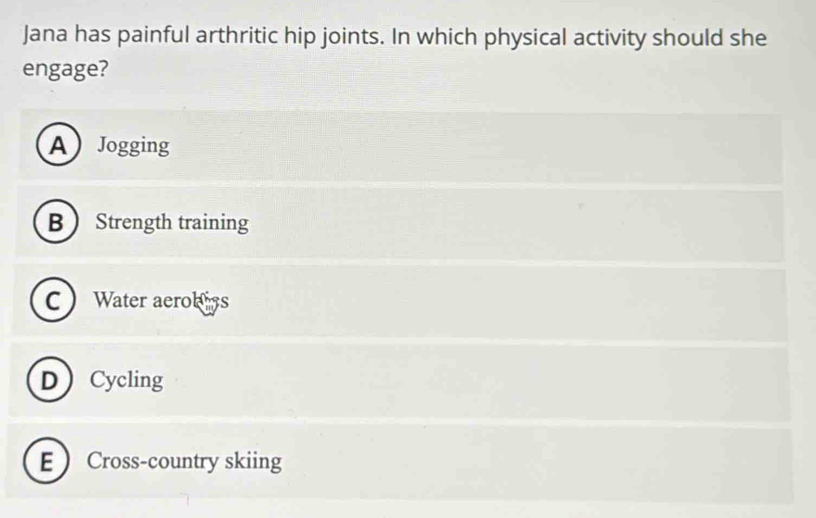 Jana has painful arthritic hip joints. In which physical activity should she
engage?
AJogging
B  Strength training
C Water aerobs
DCycling
E Cross-country skiing