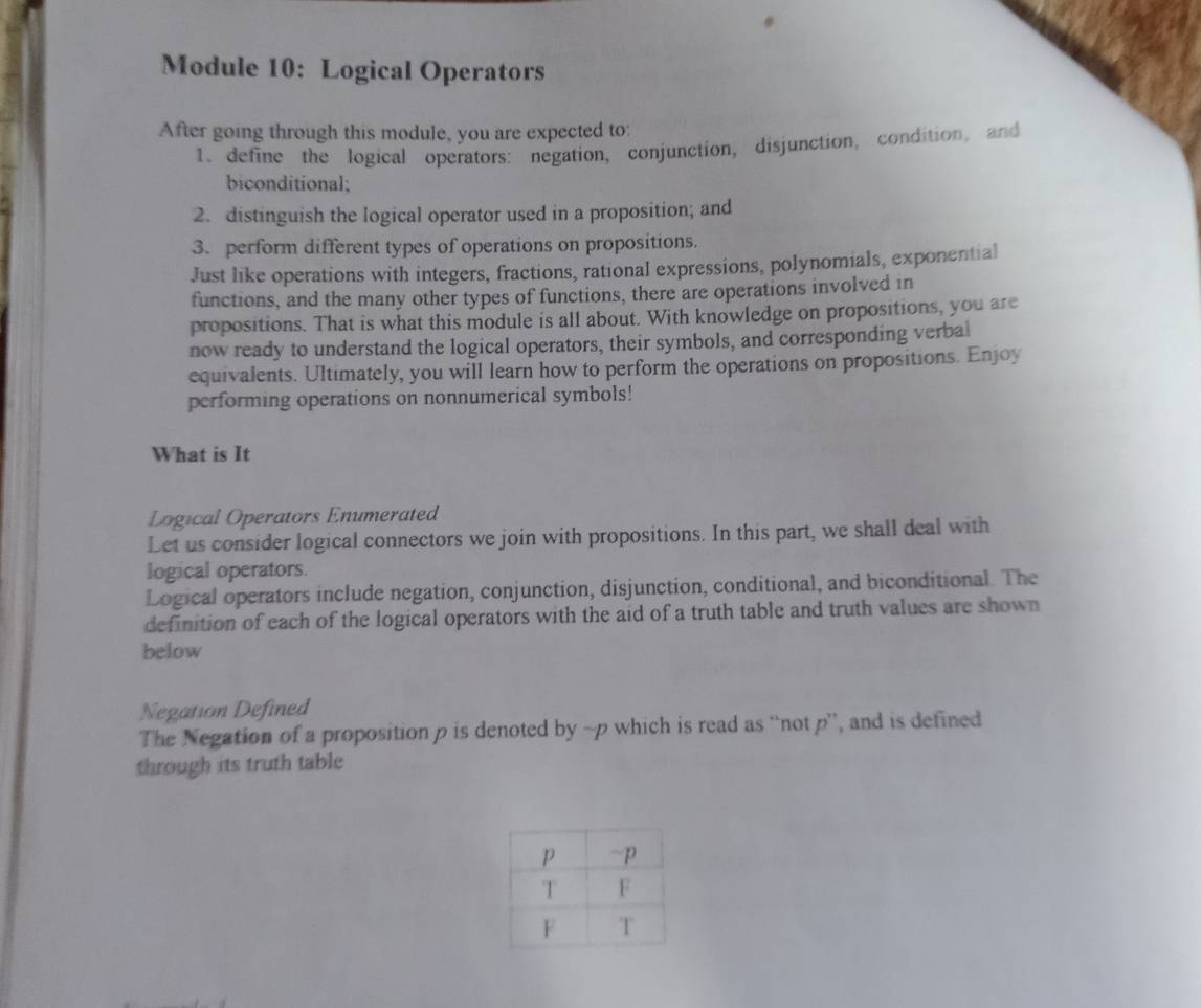 Module 10: Logical Operators 
After going through this module, you are expected to: 
1. define the logical operators: negation, conjunction, disjunction, condition, and 
biconditional; 
2. distinguish the logical operator used in a proposition; and 
3. perform different types of operations on propositions. 
Just like operations with integers, fractions, rational expressions, polynomials, exponential 
functions, and the many other types of functions, there are operations involved in 
propositions. That is what this module is all about. With knowledge on propositions, you are 
now ready to understand the logical operators, their symbols, and corresponding verbal 
equivalents. Ultimately, you will learn how to perform the operations on propositions. Enjoy 
performing operations on nonnumerical symbols! 
What is It 
Logical Operators Enumerated 
Let us consider logical connectors we join with propositions. In this part, we shall deal with 
logical operators. 
Logical operators include negation, conjunction, disjunction, conditional, and biconditional. The 
definition of each of the logical operators with the aid of a truth table and truth values are shown 
below 
Negation Defined 
The Negation of a proposition p is denoted by ~p which is read as “not p ”, and is defined 
through its truth table