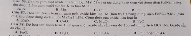 Cầu 56. Cho m gam một oxide của kim loại M (hoa trị n) tác dụng hoàn toàn với dung dịch H_2SO_4 loāng,
thu được 2,5m gam muổi sunfat. Kim loại M là
A. Al. B. Mg. C. Cu D. Fc
Câu 57. Hòa tan hoàn toàn m gam một oxide kim loại M (hóa trị II) bằng dung dịch H_2SO_49.8% (vừra
đù), thu được dung dịch muối MSO₄ 14,8%. Công thức của oxide kim loại là
A. ZnO. B. CuO. C. MgO. D. FeO.
Câu 58. Để hòa tan hoàn toàn 10,8 gam một oxide sắt cần vừa đù 300 ml dung dịch HCl 1M. Oxide sin 
đã cho là Fe_3O_4.
A. FeO. B. Fe_2O_3. C. Fe_3O_4. D. FeO hoặc