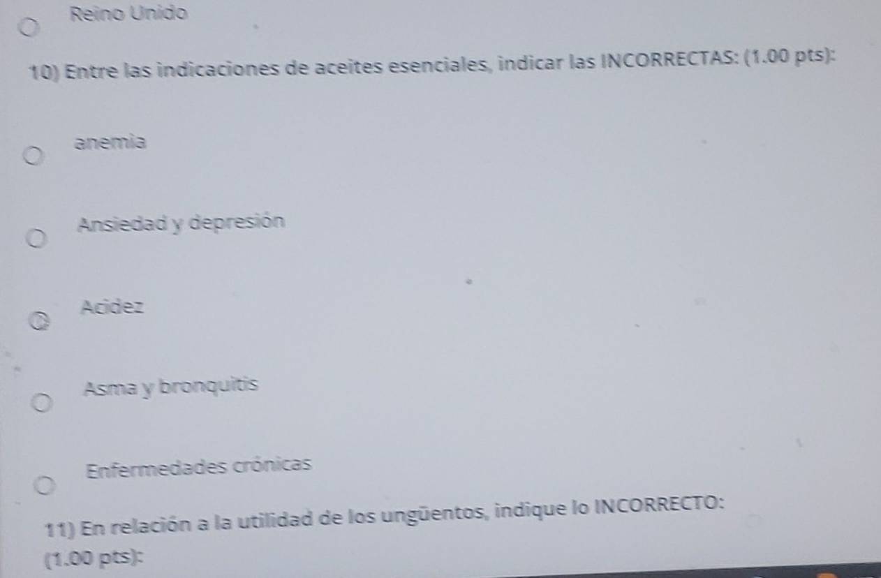 Reino Unido
10) Entre las indicaciones de aceites esenciales, indicar las INCORRECTAS: (1.00 pts):
anemia
Ansiedad y depresión
Acidez
Asma y bronquitis
Enfermedades crónicas
11) En relación a la utilidad de los ungüentos, indique lo INCORRECTO:
(1.00 pts):