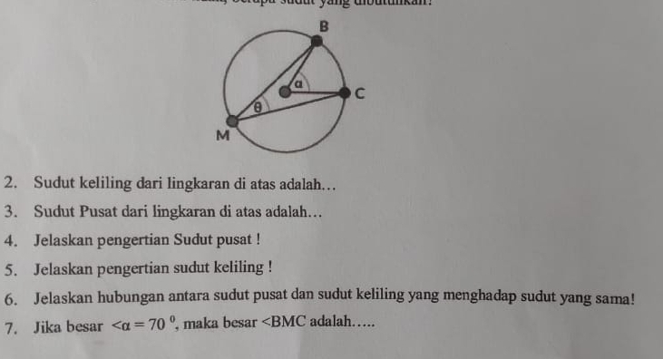 Sudut keliling dari lingkaran di atas adalah… 
3. Sudut Pusat dari lingkaran di atas adalah… 
4. Jelaskan pengertian Sudut pusat ! 
5. Jelaskan pengertian sudut keliling ! 
6. Jelaskan hubungan antara sudut pusat dan sudut keliling yang menghadap sudut yang sama! 
7. Jika besar , maka besar ∠ BMC adalah…….