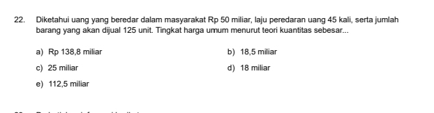 Diketahui uang yang beredar dalam masyarakat Rp 50 miliar, laju peredaran uang 45 kali, serta jumlah
barang yang akan dijual 125 unit. Tingkat harga umum menurut teori kuantitas sebesar...
a) Rp 138,8 miliar b) 18,5 miliar
c) 25 miliar d) 18 miliar
e) 112,5 miliar