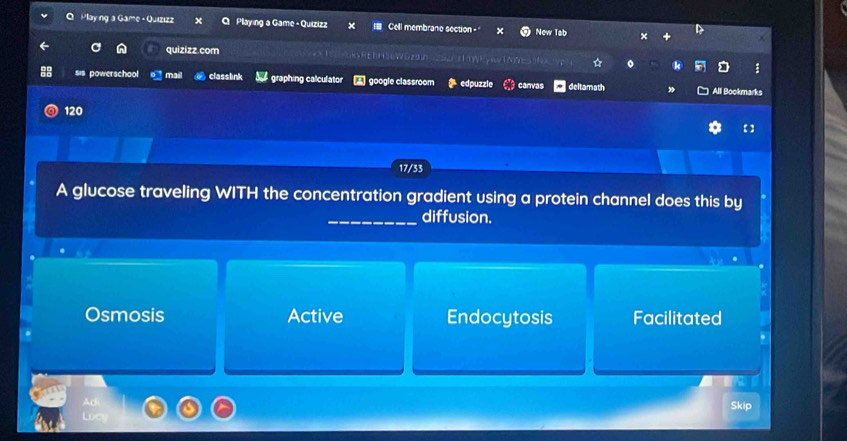 Playng a Game - Quizızz Playing a Game - Quizizz x Cell membrane section - New Tab
quizizz.com
:
sis powerschool mail classlink graphing calculator A google classroom edpuzzle canvas deltamath All Bookmarks
120
【 ]
17/33
A glucose traveling WITH the concentration gradient using a protein channel does this by
_diffusion.
Osmosis Active Endocytosis Facilitated
Skip