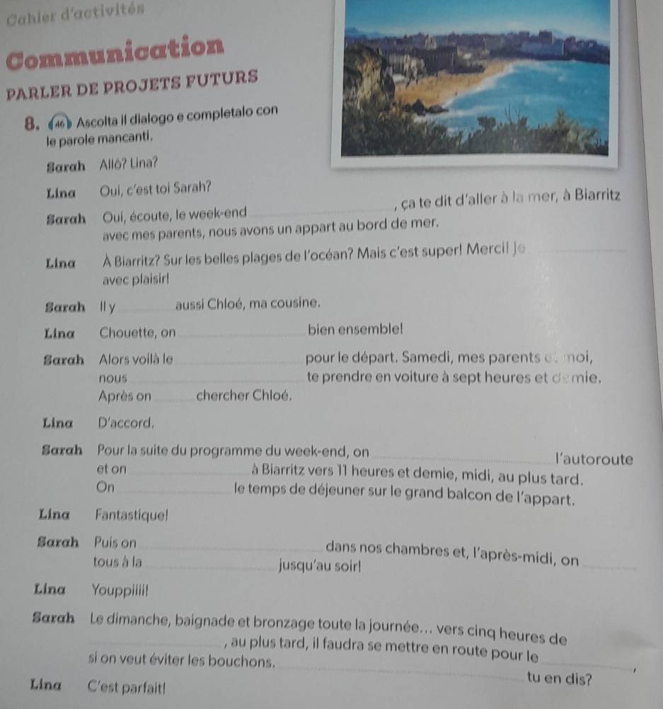 Cahier d'activités 
Communication 
PARLER DE PROJETS FUTURS 
8. 4) Ascolta il dialogo e completalo con 
le parole mancanti. 
Sarah Alló? Lina? 
Ling Oui, c'est toi Sarah? 
Sarah Oui, écoute, le week-end _, ça te dit d'aller à la mer, à Biarritz 
avec mes parents, nous avons un appart au bord de mer. 
Lina À Biarritz? Sur les belles plages de l'océan? Mais c'est super! Merci! je_ 
avec plaisir! 
Sarah l y _aussi Chloé, ma cousine. 
Lina Chouette, on_ bien ensemble! 
Sarah Alors voilà le_ pour le départ. Samedi, mes parents otmoi, 
nous _te prendre en voiture à sept heures et demie. 
Après on_ chercher Chloé. 
Lina D'accord. 
Sα«h Pour la suite du programme du week-end, on _l'autoroute 
et on_ à Biarritz vers 11 heures et demie, midi, au plus tard. 
On_ 
le temps de déjeuner sur le grand balcon de l'appart. 
Lina Fantastique! 
Sarah Puís on_ 
dans nos chambres et, l'après-midi, on_ 
tous à la _jusqu'au soir! 
Lina Youppiiii! 
Sακαh Le dimanche, baignade et bronzage toute la journée. vers cinq heures de 
_ 
_ 
, au plus tard, il faudra se mettre en route pour le 
si on veut éviter les bouchons. 
tu en dis? 
Ling C'est parfait!