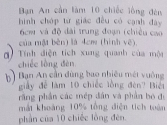 Bạn An cần làm 10 chiếc lồng đèn 
hình chóp từ giác đều có cạnh đây
6cm và độ dài trung đoạn (chiều cao 
của mật bên) là 4cm (hình vẽ), 
d) Tính diện tích xung quanh của một 
chiếc lồng đèn 
b) Ban An cần dùng bao nhiều mét yuông 
giấy để làm 10 chiếc lồng đèn? Biết 
rằng phần các mép dân và phần bó đị 
mất khoảng 10% tổng diện tích toàn 
phần của 10 chiếc lồng đèn.