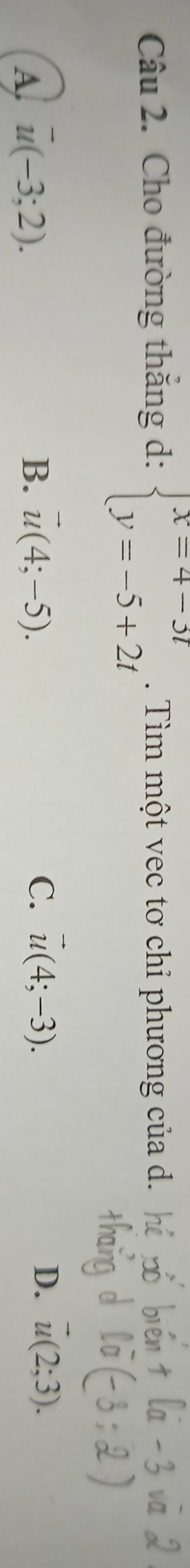 Cho đường thắng d: beginarrayl x=4-3t y=-5+2tendarray.. Tìm một vec tơ chỉ phương của d.
A. u(-3;2).
B. vector u(4;-5). C. vector u(4;-3). D. u(2;3).
