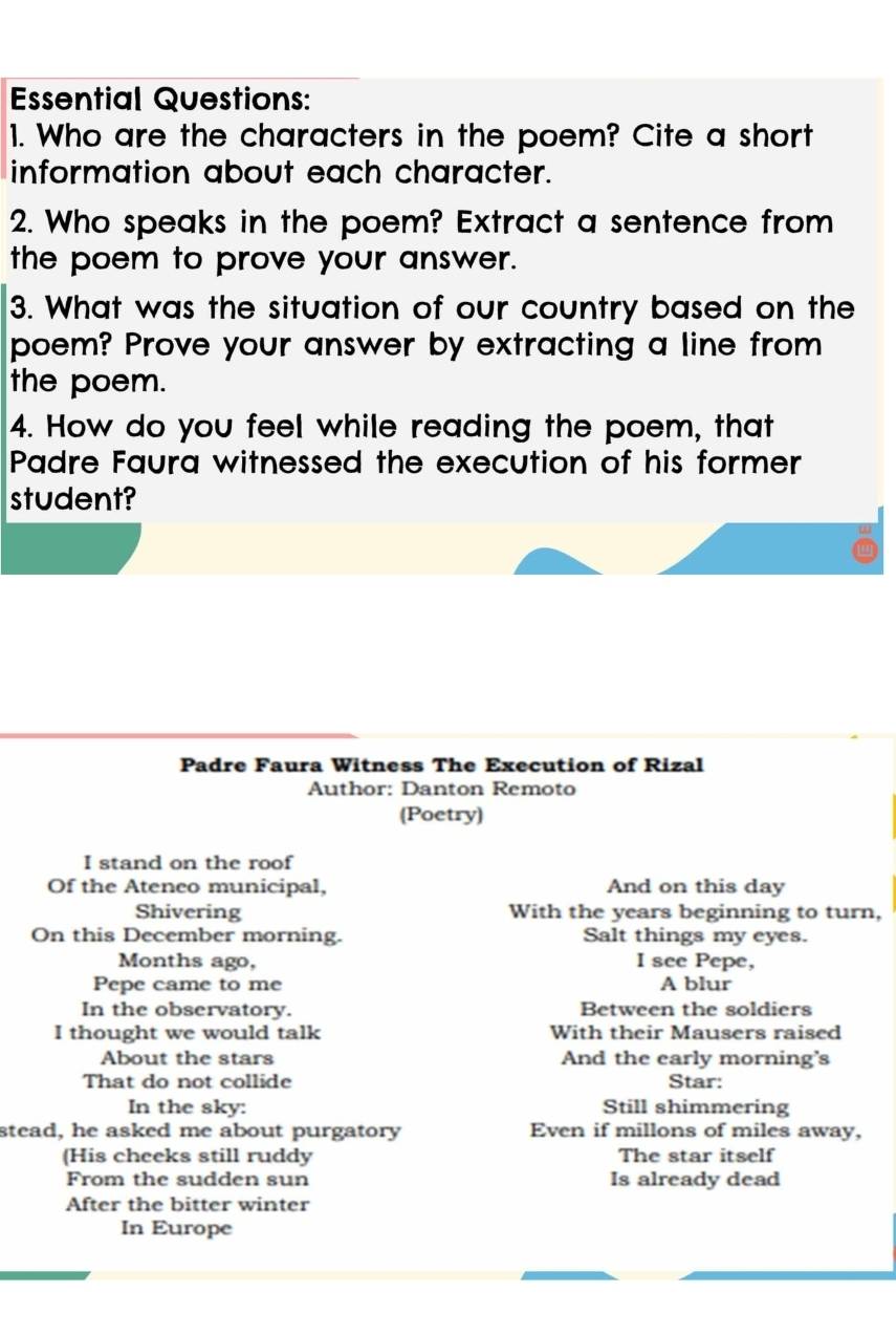 Essential Questions: 
1. Who are the characters in the poem? Cite a short 
information about each character. 
2. Who speaks in the poem? Extract a sentence from 
the poem to prove your answer. 
3. What was the situation of our country based on the 
poem? Prove your answer by extracting a line from 
the poem. 
4. How do you feel while reading the poem, that 
Padre Faura witnessed the execution of his former 
student? 
Padre Faura Witness The Execution of Rizal 
Author: Danton Remoto 
(Poetry) 
I stand on the roof 
Of the Ateneo municipal, And on this day 
Shivering With the years beginning to turn, 
On this December morning. Salt things my eyes. 
Months ago, I see Pepe, 
Pepe came to me A blur 
In the observatory. Between the soldiers 
I thought we would talk With their Mausers raised 
About the stars And the early morning's 
That do not collide Star: 
In the sky: Still shimmering 
stead, he asked me about purgatory Even if millons of miles away, 
(His cheeks still ruddy The star itself 
From the sudden sun Is already dead 
After the bitter winter 
In Europe