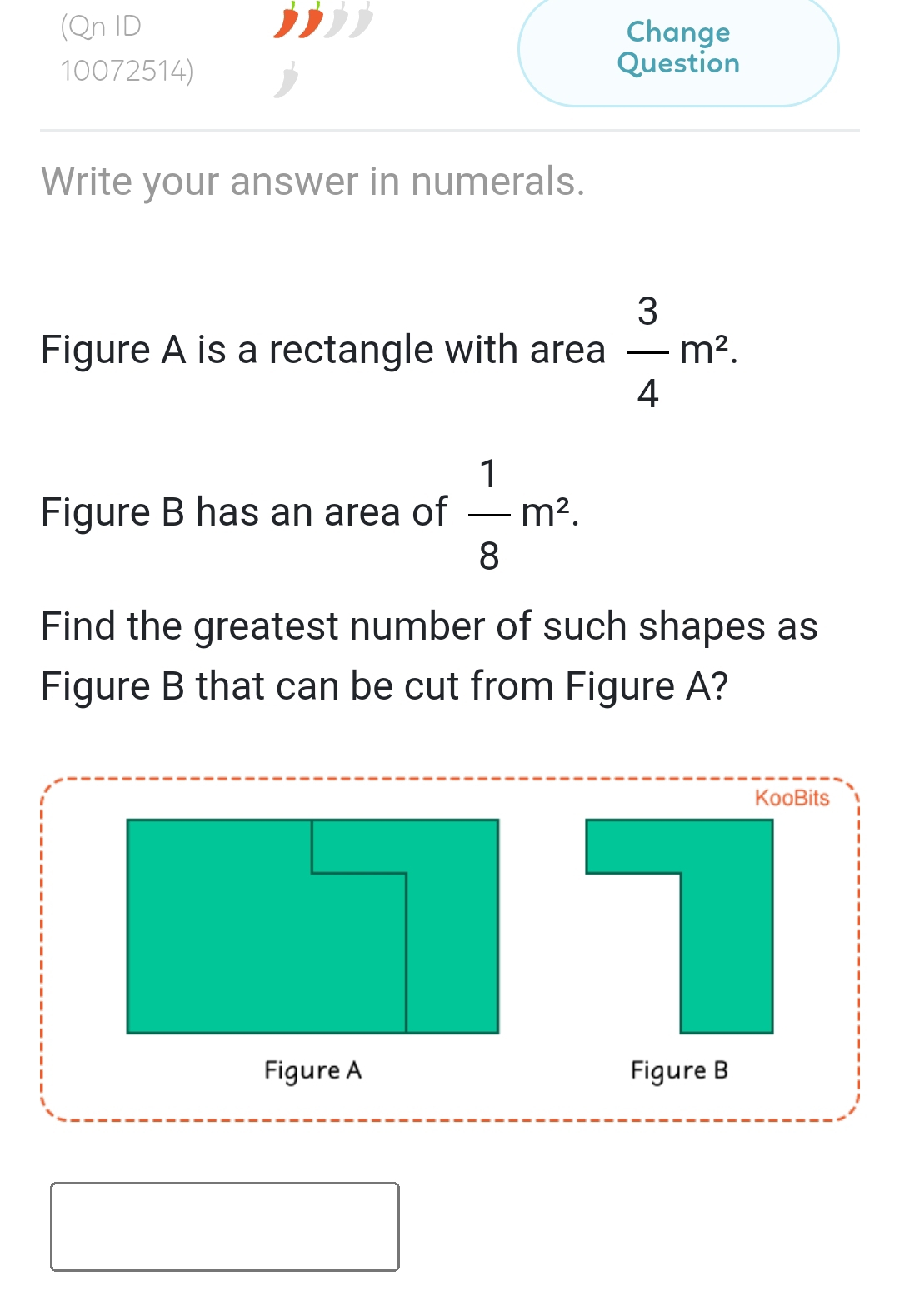 (Qn ID Change 
10072514) Question 
Write your answer in numerals. 
Figure A is a rectangle with area  3/4 m^2. 
Figure B has an area of  1/8 m^2. 
Find the greatest number of such shapes as 
Figure B that can be cut from Figure A? 
KooBits 
Figure A Figure B