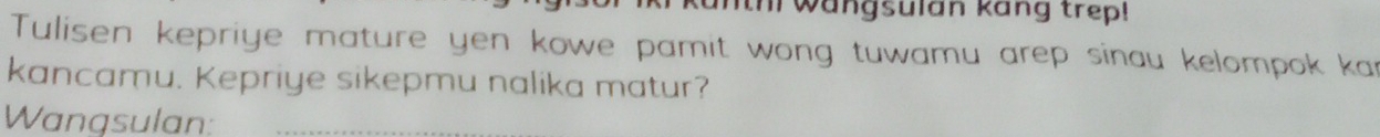 th wangsulan kang trep! 
Tulisen kepriye mature yen kowe pamit wong tuwamu arep sinau kelompok kar 
kancamu. Kepriye sikepmu nalika matur? 
Wangsulan: