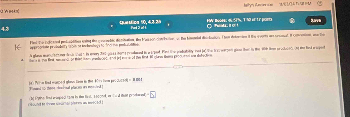 Jailyn Anderson 11/03/24 11:38 PM 
0 Weeks) 
Question 10, 4.3.25 HW Score: 46.57%, 7.92 of 17 points Save 
Part 2 of 4 Points: 0 of 1 
Find the indicated probabilities using the geometric distribution, the Poisson distribution, or the binomial distribution. Then determine if the events are unusual. If convenient, use the 
appropriate probability table or technology to find the probabilities. 
A glass manufacturer finds that 1 in every 250 glass items produced is warped Find the probability that (a) the first warped glass item is the 10th item produced, (b) the first warped 
item is the first, second, or third item produced, and (c) none of the first 10 glass items produced are defective 
_ 
_ 
(a) P(the first warped glass item is the 10th item produced) =0.004
(Round to three decimal places as needed.) 
(b) P(the first warped item is the first, second, or third item produced) = 
(Round to three decimal places as needed.)