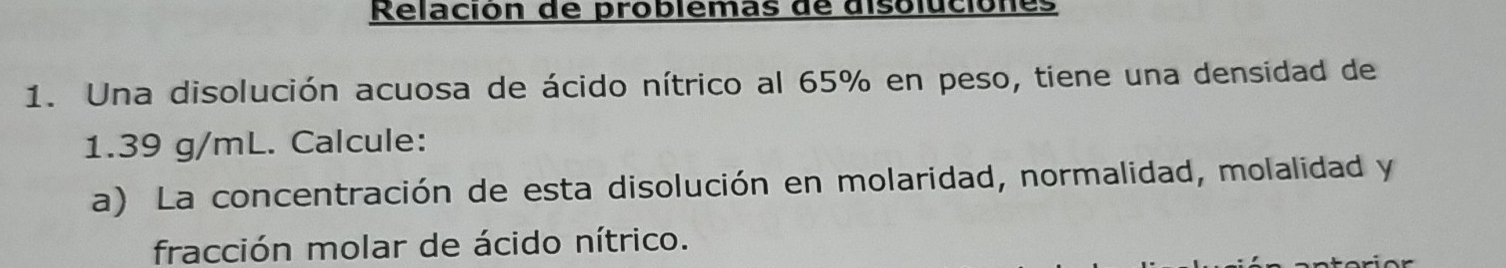 Relación de problémas de disoluciónes 
1. Una disolución acuosa de ácido nítrico al 65% en peso, tiene una densidad de
1.39 g/mL. Calcule: 
a) La concentración de esta disolución en molaridad, normalidad, molalidad y 
fracción molar de ácido nítrico.