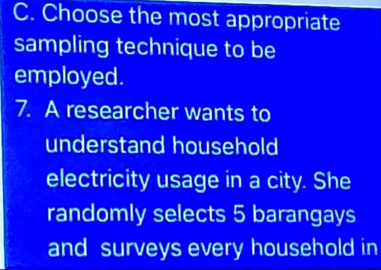 Choose the most appropriate 
sampling technique to be 
employed. 
7. A researcher wants to 
understand household 
electricity usage in a city. She 
randomly selects 5 barangays 
and surveys every household in