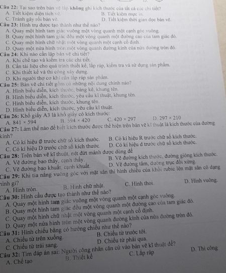 Cầu 22: Tại sao trên bản vẽ lập không ghi kích thước của tất cả các chi tiết?
A. Tiết kiệm diện tích vỡ. B. Tiết kiệm mực in.
C. Tránh gây rối bản vẽ. D. Tiết kiệm thời gian đọc bản vẽ.
Cu 23: Hình trụ được tạo thành như thể nào?
A. Quay một hình tam giác vuỡng một vòng quanh một cạnh góc vuông.
B. Quay một hình tam giác đều một vòng quanh một đường cao của tam giác đó.
C. Quay một hình chữ nhật một vòng quanh một cạnh cổ định.
D. Quay một nửa hình tròn một vòng quanh đường kinh của nửa đường tròn đó.
Câu 24: Khi nào cần lập bản vẽ chi tiết?
A. Khi chế tạo và kiểm tra các chi tiết
B. Cần tài liệu cho quá trình thiết kế, lắp ráp, kiểm tra và sử dụng sản phẩm.
C. Khi thiết kế và thi công xây dựng.
D. Khi người thợ cơ khi cần lập ráp sản phẩm.
Câu 25: Bản vẽ chi tiết gồm có những nội dung chính nào?
A. Hình biểu diễn, kích thước, bảng kê, khung tên.
B. Hình biểu diễn, kích thước, yêu cầu kĩ thuật, khung tên.
C. Hinh biểu diễn, kích thước, khung tên.
D. Hình biểu diễn, kích thước, yêu cầu kĩ thuật.
Câu 26: Khổ giấy A3 là khổ giấy có kích thước:
A. 841* 594 B. 594* 420 C. 420* 297 D. 297* 210
Câu 27: Làm thể nào để biết kích thước được thể hiện trên bản vẽ kĩ thuật là kích thước của đường
kinh?
A. Có kí hiệu Ø trước chữ số kích thước. B. Có kí hiệu R trước chữ số kích thước.
C. Có kí hiệu D trước chữ số kích thước. D. Có kí hiệu d trước chữ số kích thước.
Câu 28: Trên bản vẽ kĩ thuật, nét đứt mảnh được dùng để
A. Về đường bao thấy, cạnh thấy. B. Về đường kích thước, đường giống kích thước.
C. Vẽ đường bao khuất, cạnh khuất. D. Về đường tâm, dường trục đổi xứng.
Câu 29: Khi tia nắng vuông góc với mặt sản thì hình chiếu của khổi rubíc lên mặt sân có đạng
hình gi? B. Hình chữ nhật. D. Hình vuông.
A. Hình tròn. C. Hình thoi
Câu 30: Hình cầu được tạo thành như thể nào?
A. Quay một hình tam giác vuông một vòng quanh một cạnh góc vuông.
B. Quay một hình tam giác đều một vòng quanh một đường cao của tam giác đó.
C. Quay một hình chữ nhật một vòng quanh một cạnh cổ định.
D. Quay một nửa hình tròn một vòng quanh đường kính của nửa đường tròn đồ,
Câu 31: Hình chiếu bằng có hướng chiếu như thể nào?
A. Chiếu từ trên xuống.  B. Chiếu từ trước tới.
C. Chiều từ trái sang.  D. Chiều từ phải qua.
Câu 32: Tìm đáp án sai: Người công nhân căn cử vào bản vẽ kĩ thuật đề? D. Thi công
A. Chế tạo B. Thiết kế C. Lắp ráp