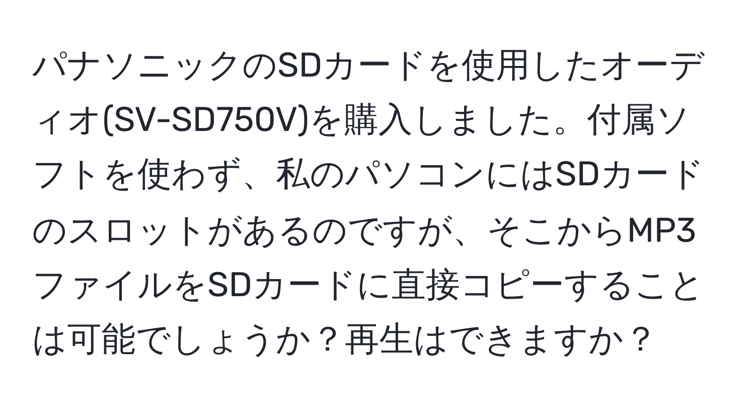 パナソニックのSDカードを使用したオーディオ(SV-SD750V)を購入しました。付属ソフトを使わず、私のパソコンにはSDカードのスロットがあるのですが、そこからMP3ファイルをSDカードに直接コピーすることは可能でしょうか？再生はできますか？