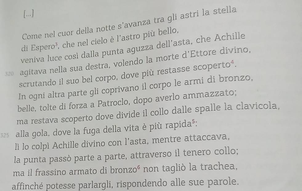 [...] 
Come nel cuor della notte s'avanza tra gli astri la stella 
di Espero³, che nel cielo è l'astro più bello, 
veniva luce così dalla punta aguzza dell’asta, che Achille
320 agitava nella sua destra, volendo la morte d’Ettore divino, 
scrutando il suo bel corpo, dove più restasse scopertoá. 
In ogni altra parte gli coprivano il corpo le armi di bronzo, 
belle, tolte di forza a Patroclo, dopo averlo ammazzato; 
ma restava scoperto dove divide il collo dalle spalle la clavicola,
325 alla gola, dove la fuga della vita è più rapida⁵: 
lì lo colpì Achille divino con l’asta, mentre attaccava, 
la punta passò parte a parte, attraverso il tenero collo; 
ma il frassino armato di bronzoé non tagliò la trachea, 
affinché potesse parlargli, rispondendo alle sue parole.