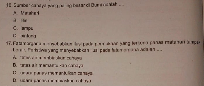 Sumber cahaya yang paling besar di Bumi adalah ....
A. Matahari
B. lilin
C. lampu
D. bintang
17. Fatamorgana menyebabkan ilusi pada permukaan yang terkena panas matahari tampak
berair. Peristiwa yang menyebabkan ilusi pada fatamorgana adalah ....
A. tetes air membiaskan cahaya
B. tetes air memantulkan cahaya
C. udara panas memantulkan cahaya
D. udara panas membiaskan cahaya