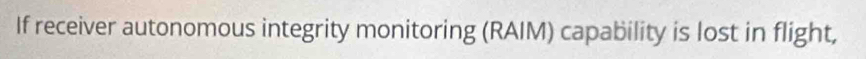 If receiver autonomous integrity monitoring (RAIM) capability is lost in flight,