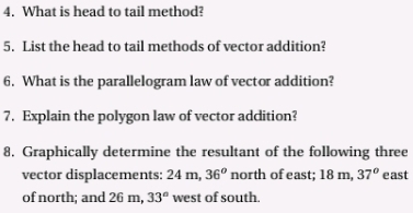 What is head to tail method? 
5. List the head to tail methods of vector addition? 
6. What is the parallelogram law of vector addition? 
7. Explain the polygon law of vector addition? 
8. Graphically determine the resultant of the following three 
vector displacements: 24m 36^o north of east; 18 m, 37° east 
of north; and 26 m, 33° west of south.