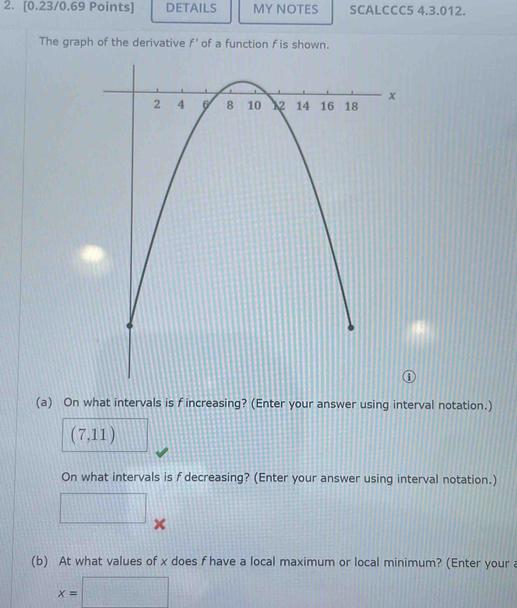 DETAILS MY NOTES SCALCCC5 4.3.012. 
The graph of the derivative f' of a function f is shown. 
(a) On what intervals is f increasing? (Enter your answer using interval notation.)
(7,11)
On what intervals is f decreasing? (Enter your answer using interval notation.)
x
(b) At what values of x does f have a local maximum or local minimum? (Enter your a
x=□