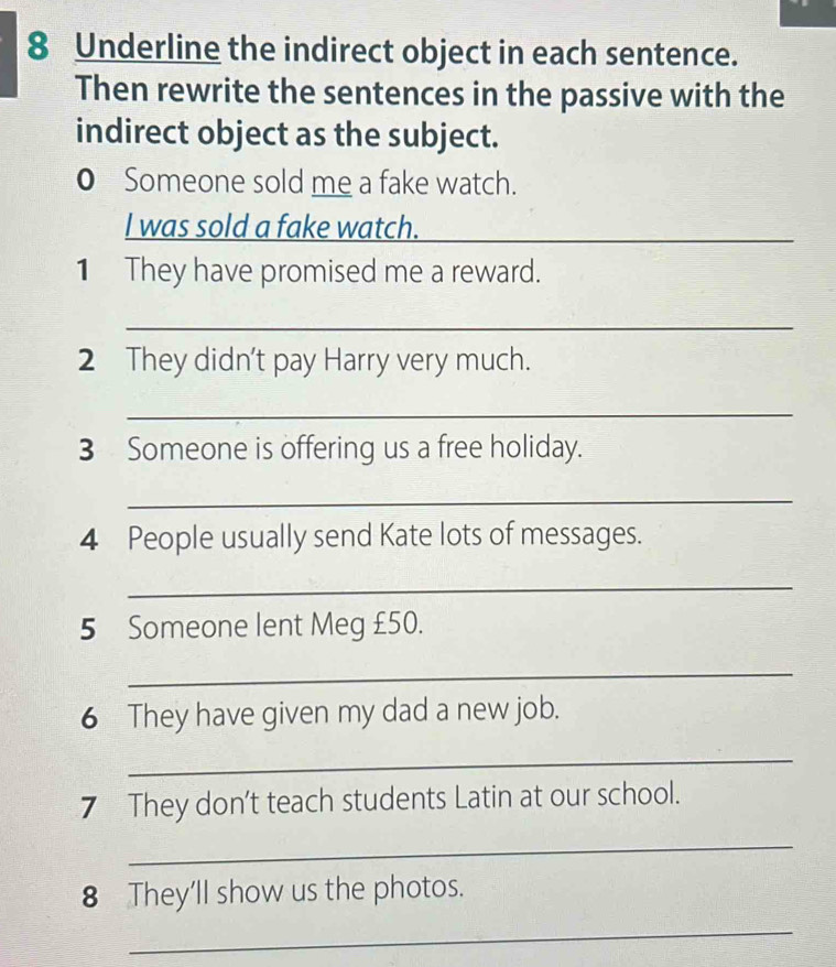 Underline the indirect object in each sentence. 
Then rewrite the sentences in the passive with the 
indirect object as the subject. 
0 Someone sold me a fake watch. 
I was sold a fake watch._ 
1 They have promised me a reward. 
_ 
2 They didn't pay Harry very much. 
_ 
3 Someone is offering us a free holiday. 
_ 
4 People usually send Kate lots of messages. 
_ 
5 Someone lent Meg £50. 
_ 
6 They have given my dad a new job. 
_ 
7 They don't teach students Latin at our school. 
_ 
8 They’ll show us the photos. 
_