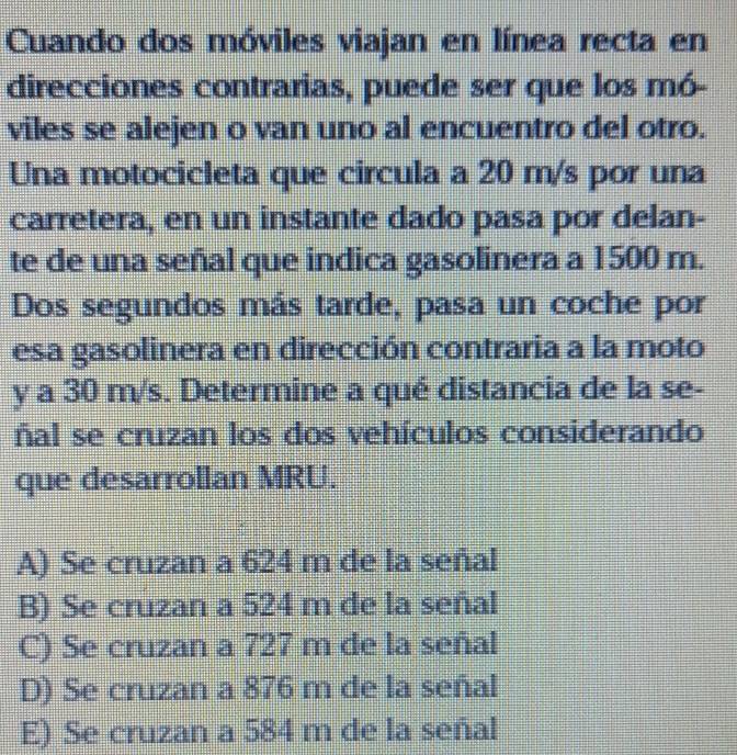 Cuando dos móviles viajan en línea recta en
direcciones contrarias, puede ser que los mó-
viles se alejen o van uno al encuentro del otro.
Una motocicleta que circula a 20 m/s por una
carretera, en un instante dado pasa por delan-
te de una señal que indica gasolinera a 1500 m.
Dos segundos más tarde, pasa un coche por
esa gasolinera en dirección contraria a la moto
y a 30 m/s. Determine a qué distancia de la se-
ñal se cruzan los dos vehículos considerando
que desarrollan MRU.
A) Se cruzan a 624 m de la señal
B) Se cruzan a 524 m de la señal
C) Se cruzan a 727 m de la señal
D) Se cruzan a 876 m de la señal
E) Se cruzan a 584 m de la señal