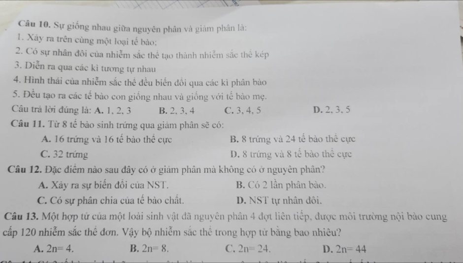 Sự giống nhau giữa nguyên phân và giảm phân là:
1. Xây ra trên cùng một loại tế bào:
2. Có sự nhân đôi của nhiễm sắc thể tạo thành nhiễm sắc thể kép
3. Diễn ra qua các kì tương tự nhau
4. Hình thái của nhiễm sắc thể đều biến đồi qua các kì phân bào
5. Đều tạo ra các tế bào con giống nhau và giống với tế bào mẹ.
Câu trả lời đúng là: A. 1, 2, 3 B. 2, 3, 4 C. 3, 4, 5 D. 2, 3, 5
Câu 11. Từ 8 tế bào sinh trứng qua giảm phân sẽ có:
A. 16 trứng và 16 tế bào thể cực B. 8 trứng và 24 tế bào thể cực
C. 32 trứng D. 8 trứng và 8 tế bào thể cực
Câu 12. Đặc điểm nào sau đây có ở giảm phân mà không có ở nguyên phân?
A. Xảy ra sự biến đổi của NST. B. Có 2 lần phân bào.
C. Có sự phân chia của tế bào chất. D. NST tự nhân đôi.
Câu 13. Một hợp tử của một loài sinh vật đã nguyên phân 4 đợt liên tiếp, được môi trường nội bào cung
cấp 120 nhiễm sắc thể đơn. Vậy bộ nhiễm sắc thể trong hợp tử bằng bao nhiêu?
A. 2n=4. B. 2n=8. C. 2n=24. D. 2n=44